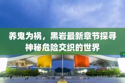 養(yǎng)鬼為禍，黑巖最新章節(jié)探尋神秘危險交織的世界
