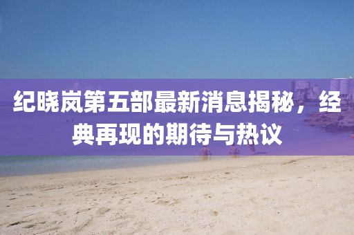 紀(jì)曉嵐第五部最新消息揭秘，經(jīng)典再現(xiàn)的期待與熱議