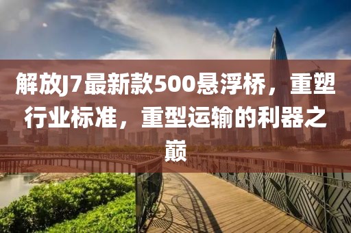 解放J7最新款500懸浮橋，重塑行業(yè)標(biāo)準(zhǔn)，重型運(yùn)輸?shù)睦髦畮p