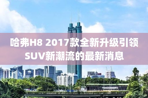 哈弗H8 2017款全新升級(jí)引領(lǐng)SUV新潮流的最新消息