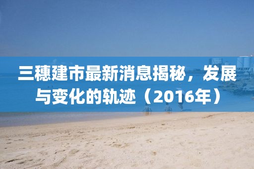 三穗建市最新消息揭秘，發(fā)展與變化的軌跡（2016年）