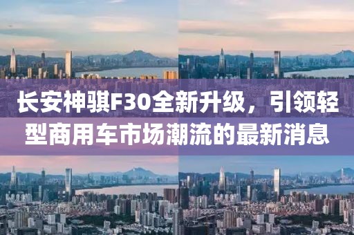 長安神騏F30全新升級，引領(lǐng)輕型商用車市場潮流的最新消息