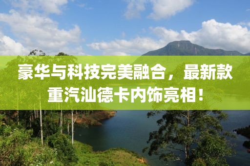 豪華與科技完美融合，最新款重汽汕德卡內(nèi)飾亮相！