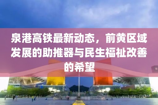 泉港高鐵最新動(dòng)態(tài)，前黃區(qū)域發(fā)展的助推器與民生福祉改善的希望
