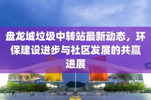 盤龍城垃圾中轉(zhuǎn)站最新動態(tài)，環(huán)保建設(shè)進(jìn)步與社區(qū)發(fā)展的共贏進(jìn)展