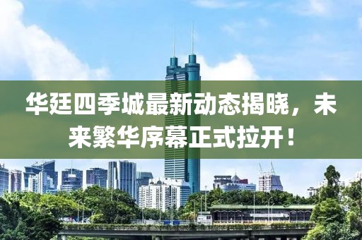 華廷四季城最新動態(tài)揭曉，未來繁華序幕正式拉開！
