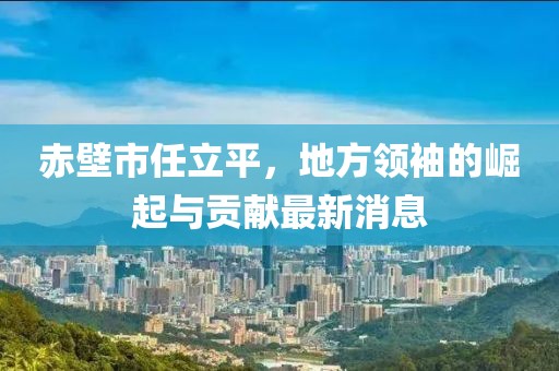 赤壁市任立平，地方領(lǐng)袖的崛起與貢獻(xiàn)最新消息