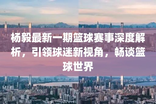 楊毅最新一期籃球賽事深度解析，引領(lǐng)球迷新視角，暢談籃球世界