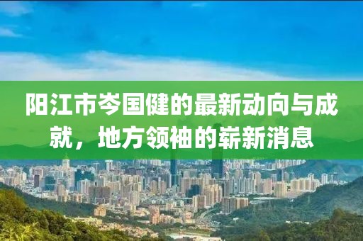 陽(yáng)江市岑國(guó)健的最新動(dòng)向與成就，地方領(lǐng)袖的嶄新消息