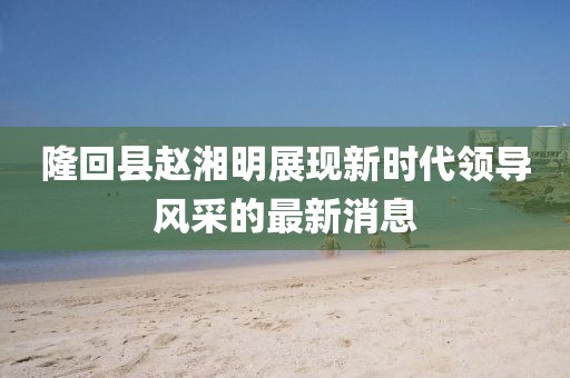 隆回縣趙湘明展現(xiàn)新時(shí)代領(lǐng)導(dǎo)風(fēng)采的最新消息