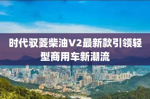 時代馭菱柴油V2最新款引領(lǐng)輕型商用車新潮流
