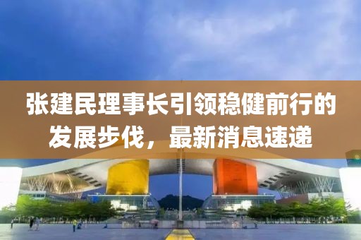 張建民理事長引領(lǐng)穩(wěn)健前行的發(fā)展步伐，最新消息速遞