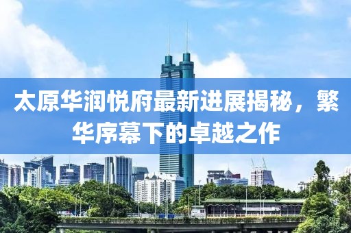 太原華潤悅府最新進(jìn)展揭秘，繁華序幕下的卓越之作