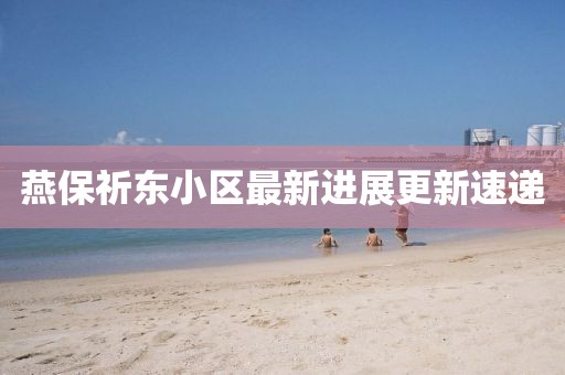 燕保祈東小區(qū)最新進展更新速遞