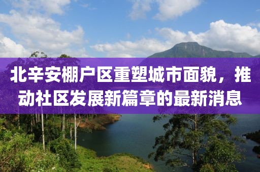 北辛安棚戶區(qū)重塑城市面貌，推動(dòng)社區(qū)發(fā)展新篇章的最新消息