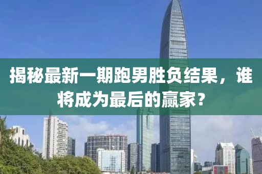 揭秘最新一期跑男勝負結果，誰將成為最后的贏家？