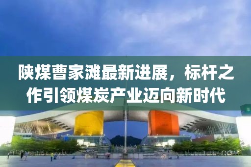 陜煤曹家灘最新進展，標桿之作引領煤炭產業(yè)邁向新時代