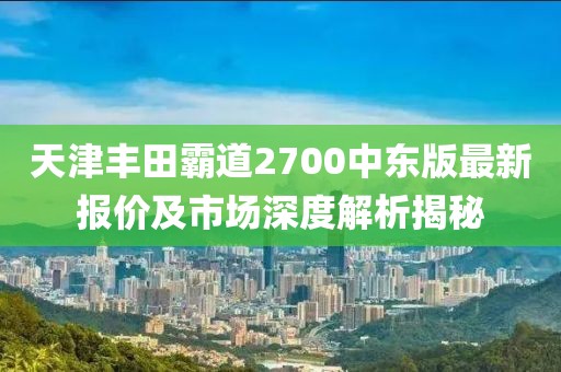 天津豐田霸道2700中東版最新報(bào)價(jià)及市場(chǎng)深度解析揭秘