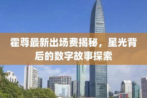 霍尊最新出場費揭秘，星光背后的數(shù)字故事探索
