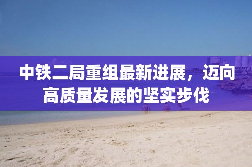 中鐵二局重組最新進(jìn)展，邁向高質(zhì)量發(fā)展的堅(jiān)實(shí)步伐