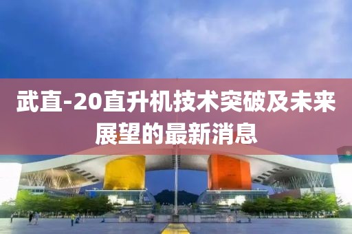 武直-20直升機(jī)技術(shù)突破及未來展望的最新消息
