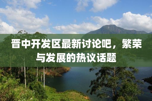 晉中開發(fā)區(qū)最新討論吧，繁榮與發(fā)展的熱議話題