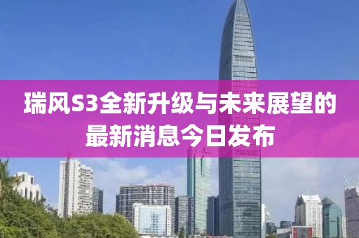 瑞風(fēng)S3全新升級與未來展望的最新消息今日發(fā)布