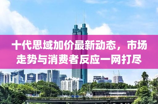 十代思域加價最新動態(tài)，市場走勢與消費者反應(yīng)一網(wǎng)打盡