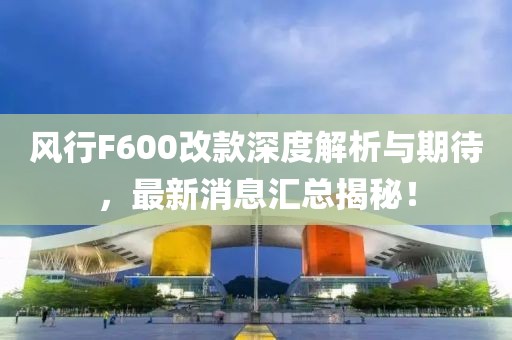 風(fēng)行F600改款深度解析與期待，最新消息匯總揭秘！