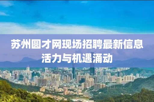 蘇州圓才網(wǎng)現(xiàn)場招聘最新信息活力與機(jī)遇涌動