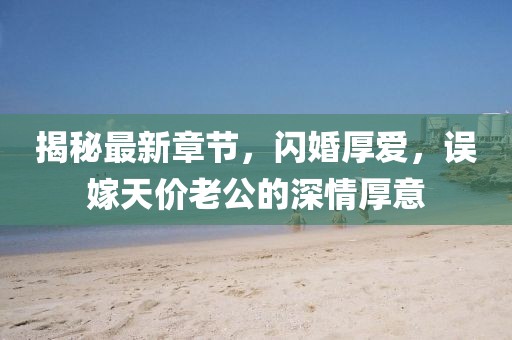 揭秘最新章節(jié)，閃婚厚愛，誤嫁天價老公的深情厚意