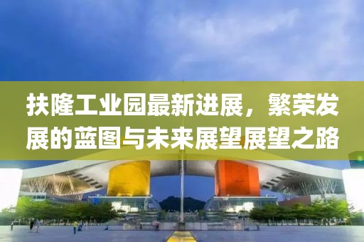 扶隆工業(yè)園最新進(jìn)展，繁榮發(fā)展的藍(lán)圖與未來(lái)展望展望之路