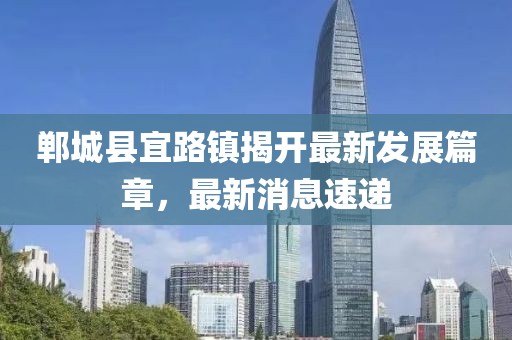 鄲城縣宜路鎮(zhèn)揭開(kāi)最新發(fā)展篇章，最新消息速遞