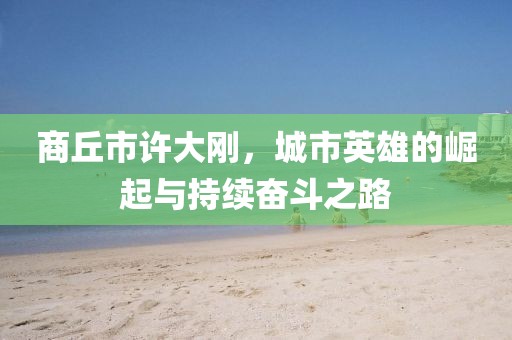 商丘市許大剛，城市英雄的崛起與持續(xù)奮斗之路