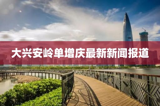 大興安嶺單增慶最新新聞報(bào)道