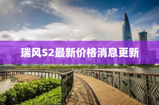 瑞風(fēng)S2最新價格消息更新