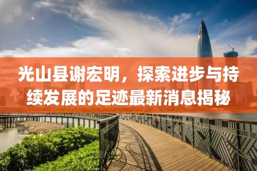光山縣謝宏明，探索進(jìn)步與持續(xù)發(fā)展的足跡最新消息揭秘