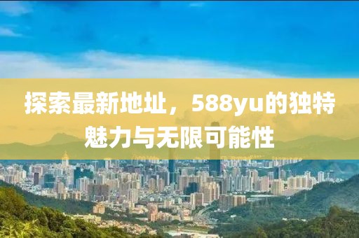 探索最新地址，588yu的獨(dú)特魅力與無(wú)限可能性