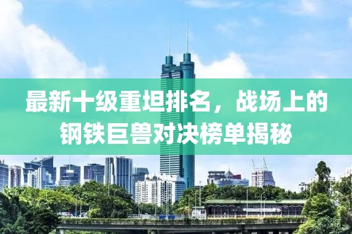 最新十級重坦排名，戰(zhàn)場上的鋼鐵巨獸對決榜單揭秘