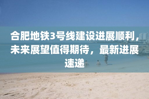 合肥地鐵3號(hào)線建設(shè)進(jìn)展順利，未來(lái)展望值得期待，最新進(jìn)展速遞