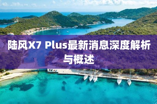 陸風(fēng)X7 Plus最新消息深度解析與概述