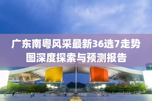 廣東南粵風(fēng)采最新36選7走勢(shì)圖深度探索與預(yù)測(cè)報(bào)告
