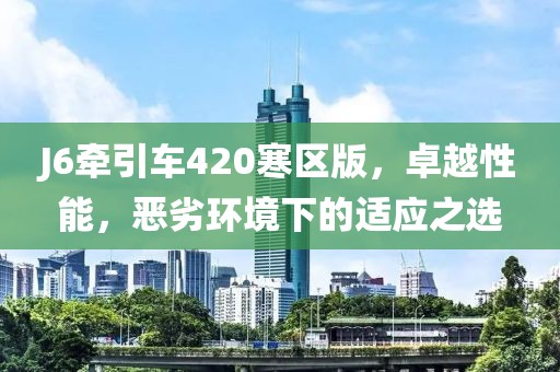 J6牽引車420寒區(qū)版，卓越性能，惡劣環(huán)境下的適應(yīng)之選