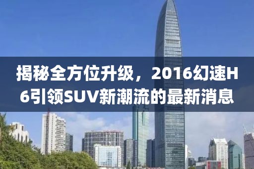揭秘全方位升級，2016幻速H6引領SUV新潮流的最新消息