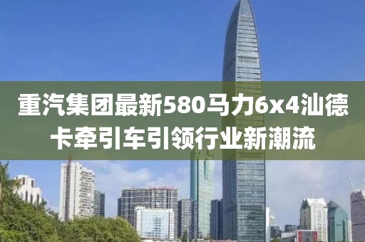 重汽集團(tuán)最新580馬力6x4汕德卡牽引車引領(lǐng)行業(yè)新潮流