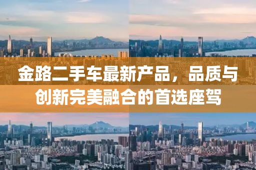金路二手車最新產(chǎn)品，品質(zhì)與創(chuàng)新完美融合的首選座駕