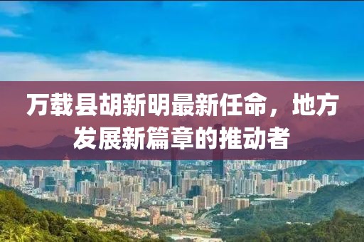 萬(wàn)載縣胡新明最新任命，地方發(fā)展新篇章的推動(dòng)者