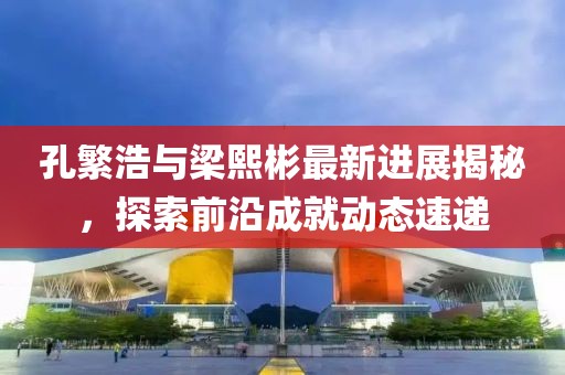 孔繁浩與梁熙彬最新進(jìn)展揭秘，探索前沿成就動(dòng)態(tài)速遞