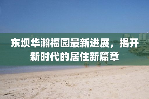 東壩華瀚福園最新進(jìn)展，揭開(kāi)新時(shí)代的居住新篇章