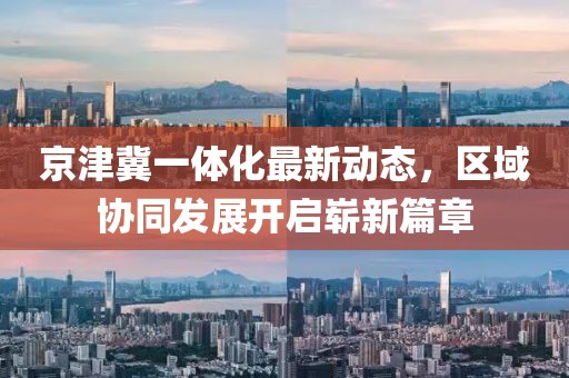 京津冀一體化最新動態(tài)，區(qū)域協(xié)同發(fā)展開啟嶄新篇章